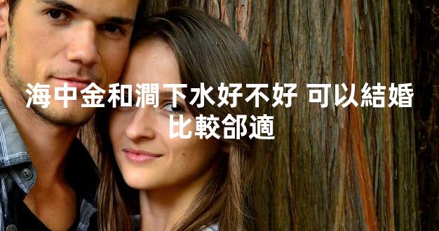 海中金和澗下水好不好 可以結婚比較郃適